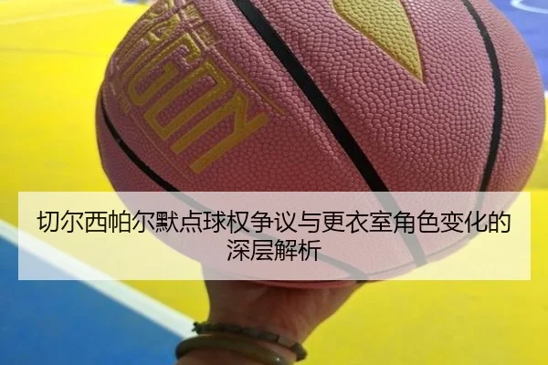 切尔西帕尔默点球权争议与更衣室角色变化的深层解析 - kaiyun