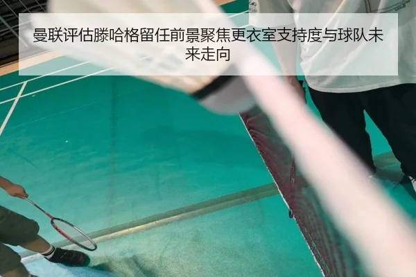 曼联评估滕哈格留任前景聚焦更衣室支持度与球队未来走向