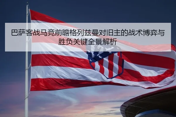巴萨客战马竞前瞻格列兹曼对旧主的战术博弈与胜负关键全景解析 - kaiyun