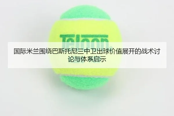 国际米兰围绕巴斯托尼三中卫出球价值展开的战术讨论与体系启示 - kaiyun
