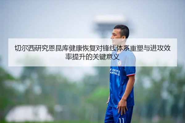 切尔西研究恩昆库健康恢复对锋线体系重塑与进攻效率提升的关键意义